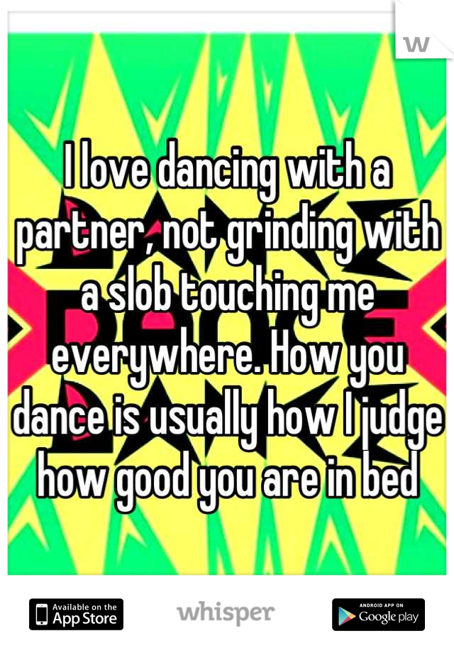 I love dancing with a partner, not grinding with a slob touching me everywhere. How you dance is usually how I judge how good you are in bed