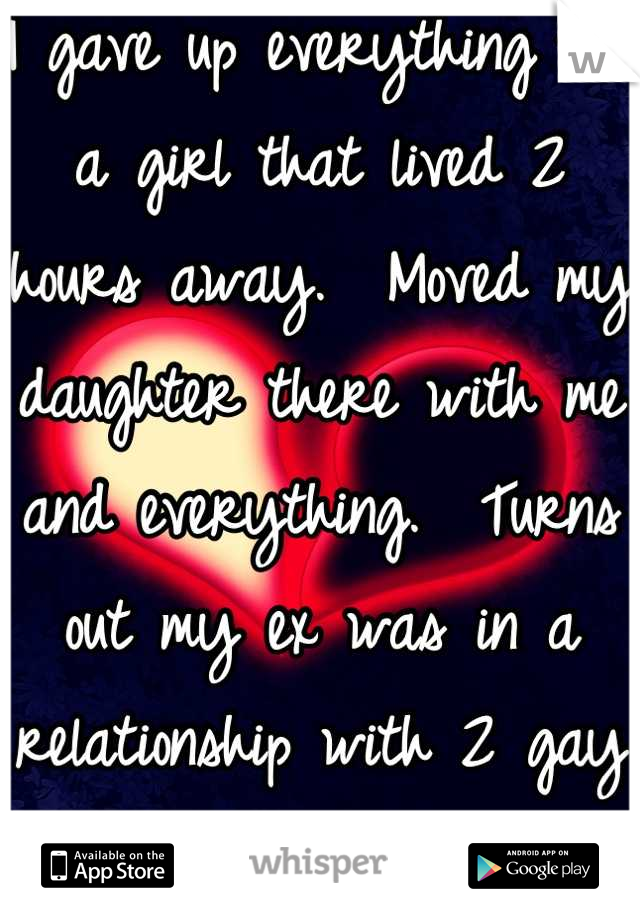 I gave up everything for a girl that lived 2 hours away.  Moved my daughter there with me and everything.  Turns out my ex was in a relationship with 2 gay men.  I got played for a fool. 