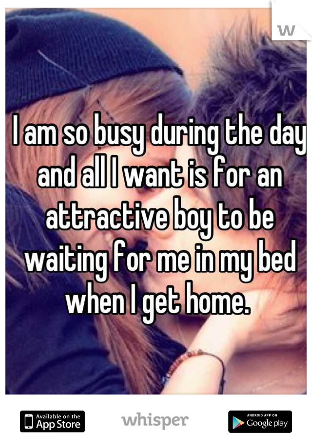 I am so busy during the day and all I want is for an attractive boy to be waiting for me in my bed when I get home. 