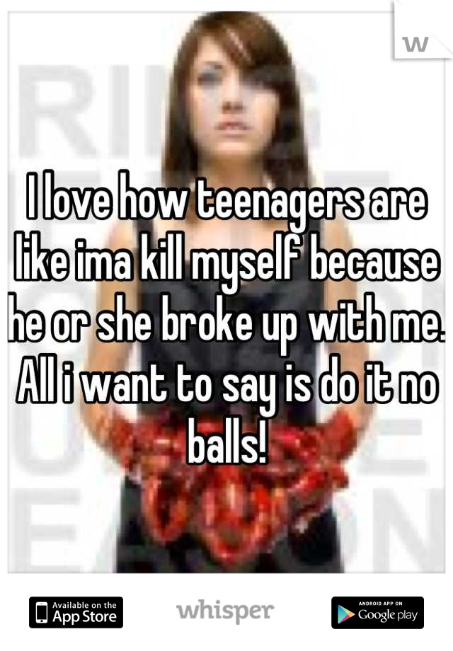 I love how teenagers are like ima kill myself because he or she broke up with me. All i want to say is do it no balls!