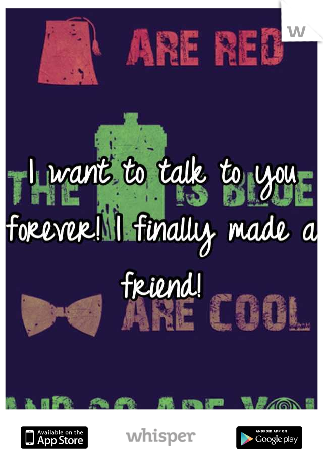 I want to talk to you forever! I finally made a friend!
