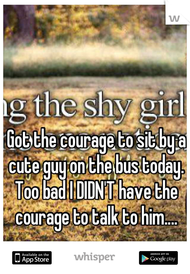 Got the courage to sit by a cute guy on the bus today. Too bad I DIDN'T have the courage to talk to him....