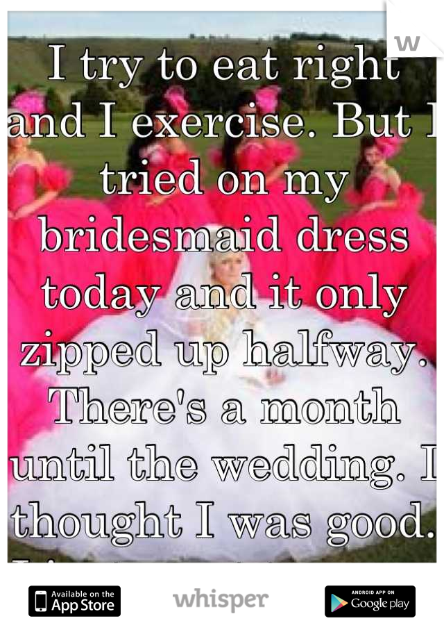 I try to eat right and I exercise. But I tried on my bridesmaid dress today and it only zipped up halfway. There's a month until the wedding. I thought I was good. I just want to cry.   