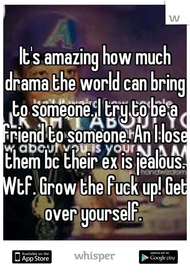 It's amazing how much drama the world can bring to someone. I try to be a friend to someone. An I lose them bc their ex is jealous. Wtf. Grow the fuck up! Get over yourself. 