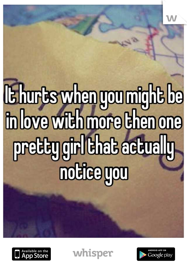 It hurts when you might be in love with more then one pretty girl that actually notice you
