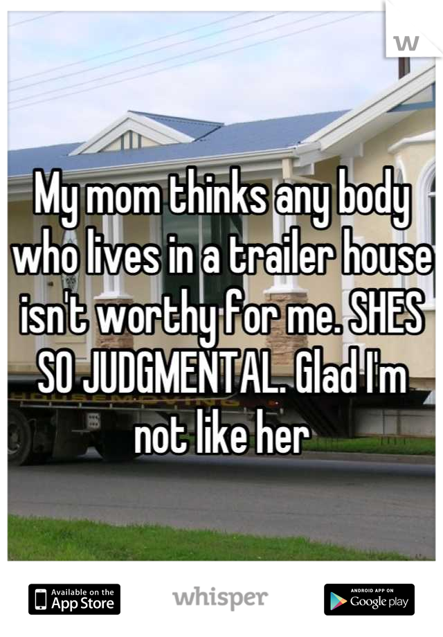 My mom thinks any body who lives in a trailer house isn't worthy for me. SHES SO JUDGMENTAL. Glad I'm not like her