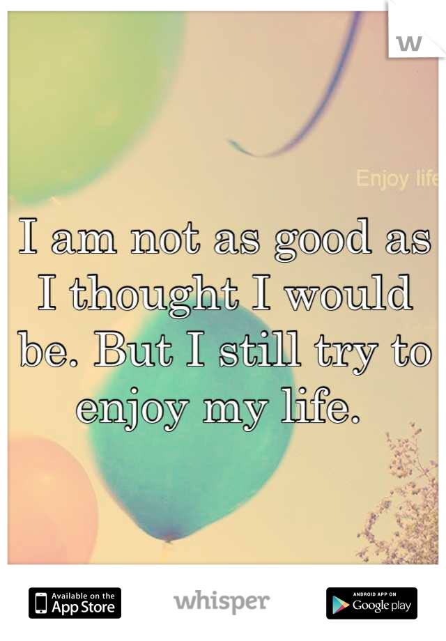 I am not as good as I thought I would be. But I still try to enjoy my life. 