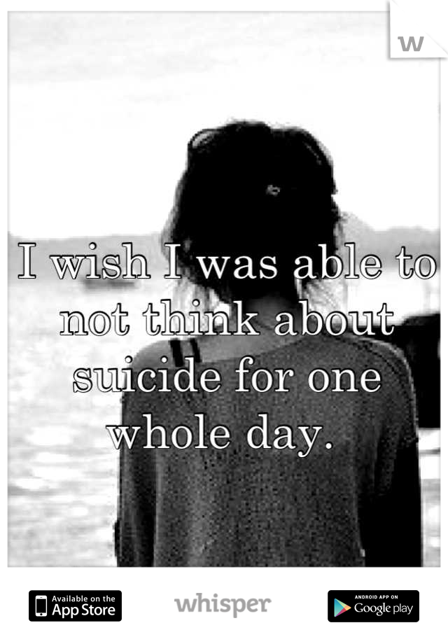 I wish I was able to not think about suicide for one whole day. 