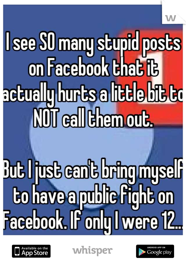 I see SO many stupid posts on Facebook that it actually hurts a little bit to NOT call them out.

But I just can't bring myself to have a public fight on Facebook. If only I were 12...