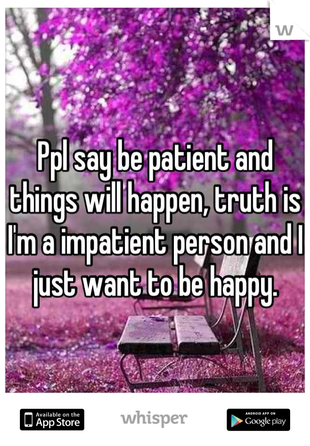 Ppl say be patient and things will happen, truth is I'm a impatient person and I just want to be happy.