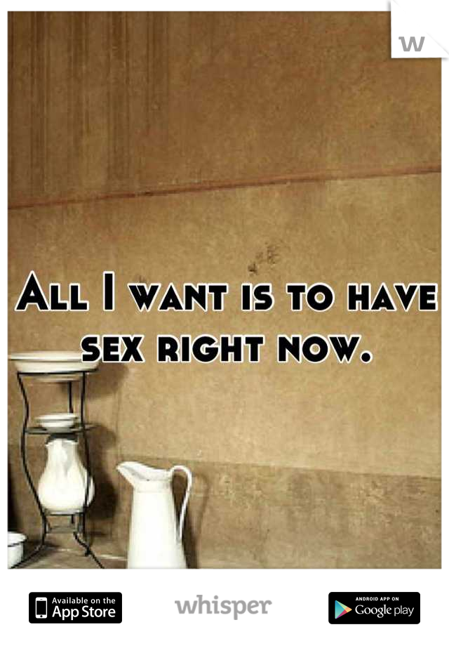 All I want is to have sex right now.