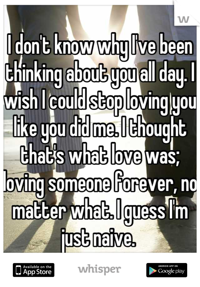 I don't know why I've been thinking about you all day. I wish I could stop loving you like you did me. I thought that's what love was; loving someone forever, no matter what. I guess I'm just naive. 