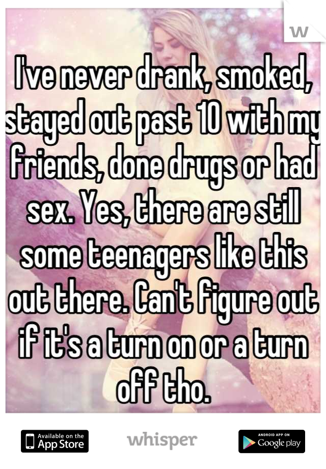 I've never drank, smoked, stayed out past 10 with my friends, done drugs or had sex. Yes, there are still some teenagers like this out there. Can't figure out if it's a turn on or a turn off tho.