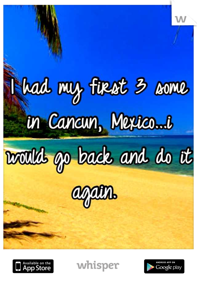 I had my first 3 some in Cancun, Mexico...i would go back and do it again. 