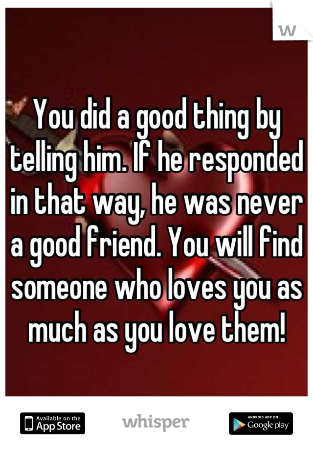 You did a good thing by telling him. If he responded in that way, he was never a good friend. You will find someone who loves you as much as you love them!