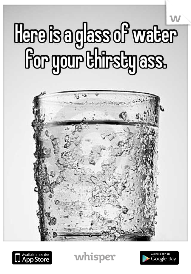 Here is a glass of water for your thirsty ass.