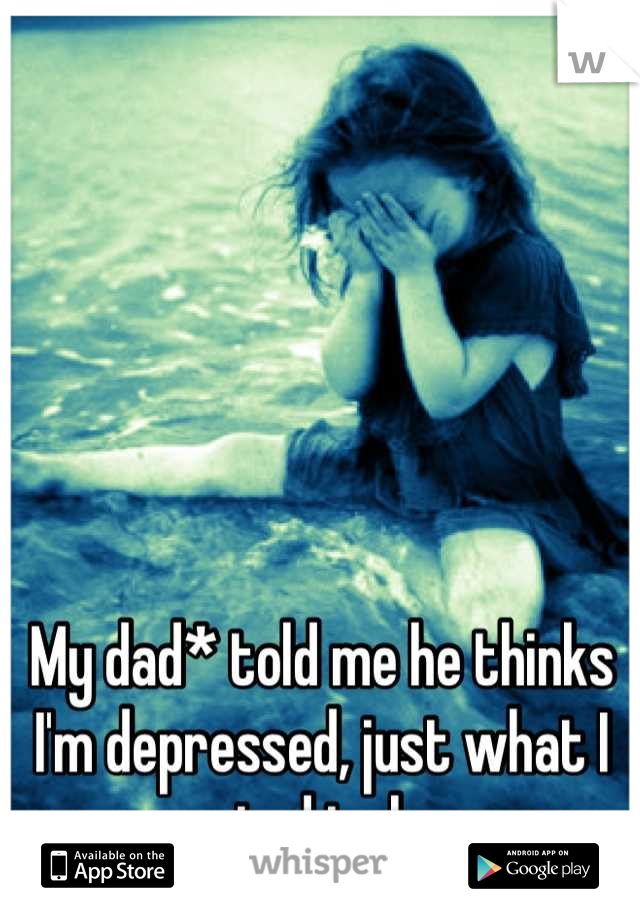 My dad* told me he thinks I'm depressed, just what I wanted to hear 