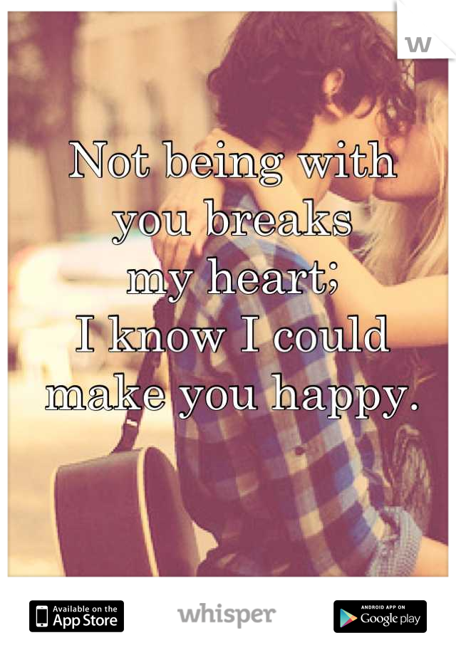 Not being with 
you breaks 
my heart;  
I know I could 
make you happy.