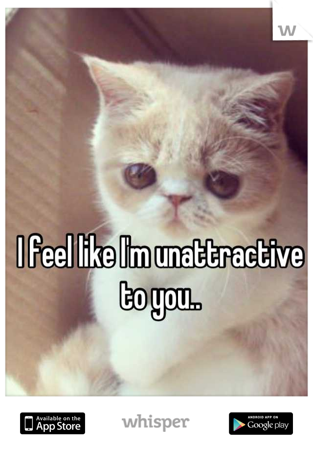 I feel like I'm unattractive to you..