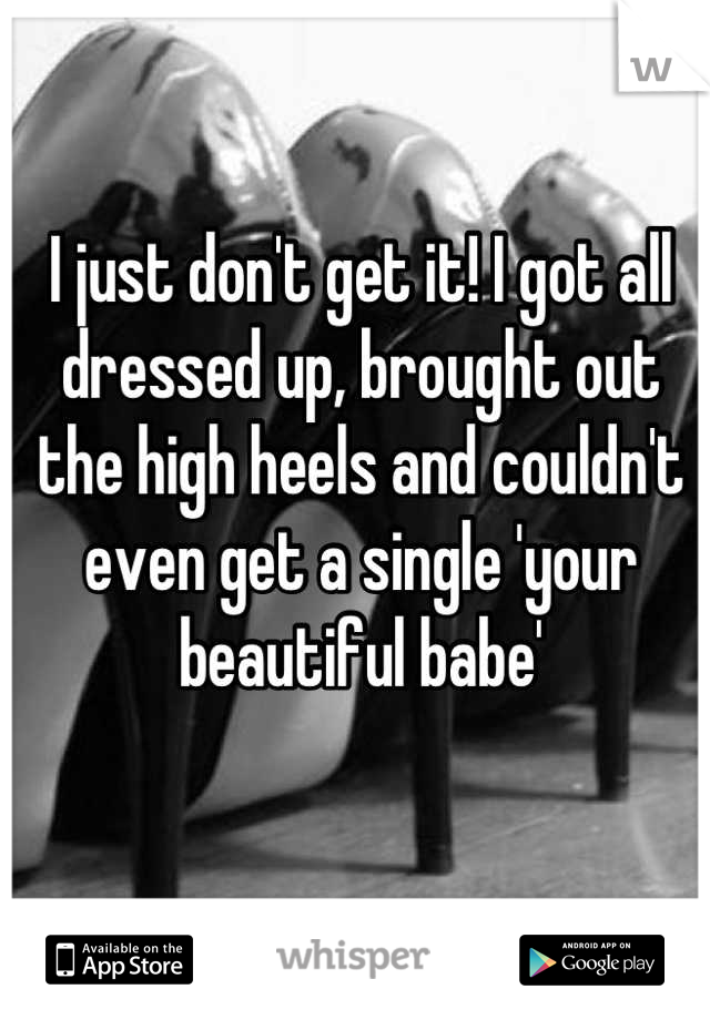 I just don't get it! I got all dressed up, brought out the high heels and couldn't even get a single 'your beautiful babe'
