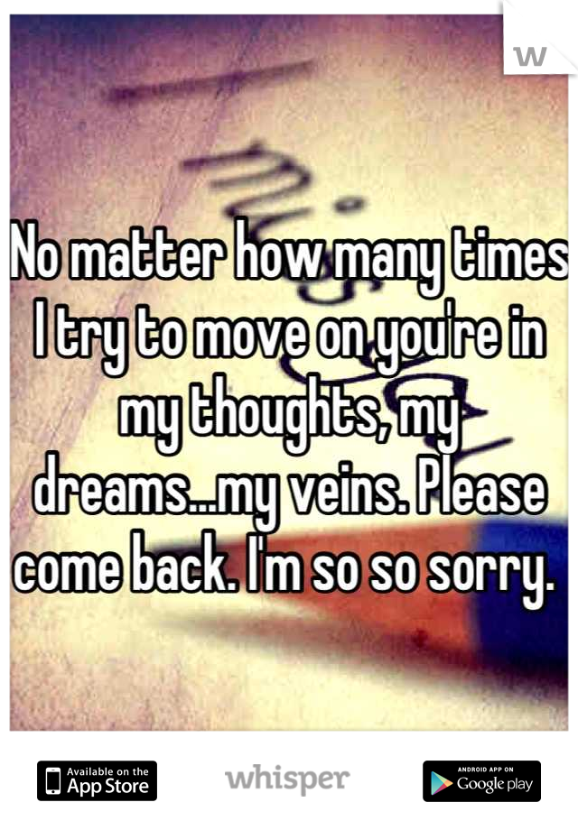 No matter how many times I try to move on you're in my thoughts, my dreams...my veins. Please come back. I'm so so sorry. 