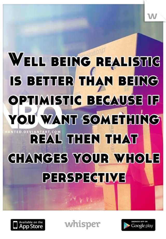 Well being realistic is better than being optimistic because if you want something real then that changes your whole perspective