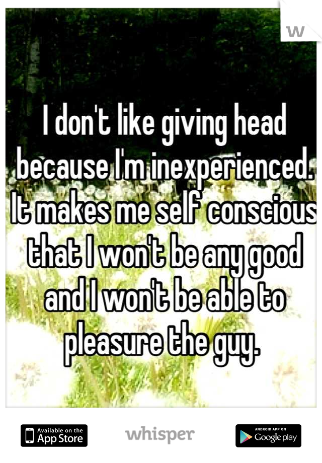 I don't like giving head because I'm inexperienced. It makes me self conscious that I won't be any good and I won't be able to pleasure the guy. 