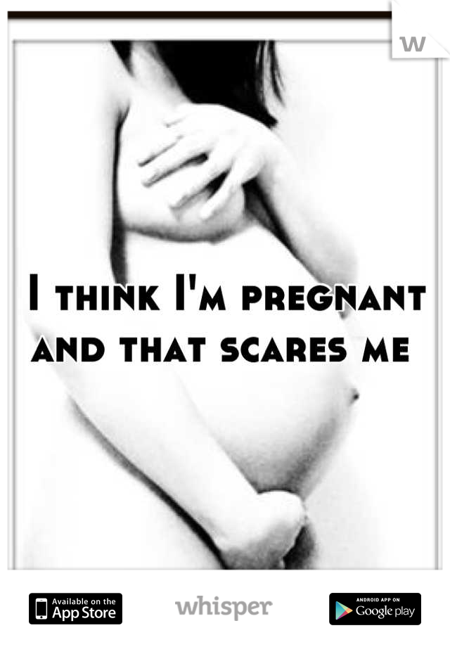 I think I'm pregnant and that scares me 