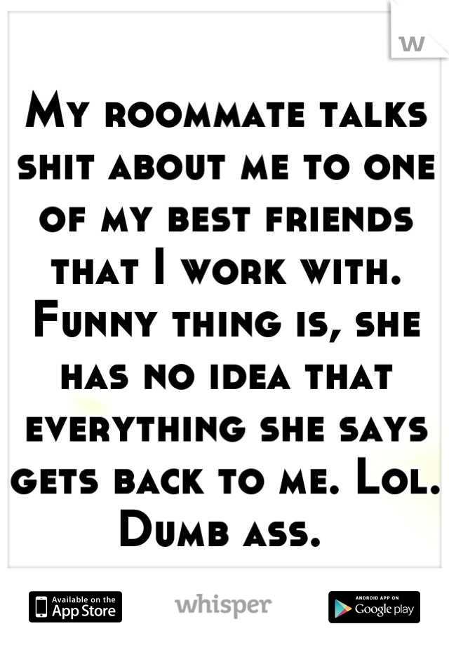 My roommate talks shit about me to one of my best friends that I work with. Funny thing is, she has no idea that everything she says gets back to me. Lol. Dumb ass. 