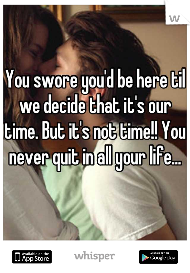 You swore you'd be here til we decide that it's our time. But it's not time!! You never quit in all your life...