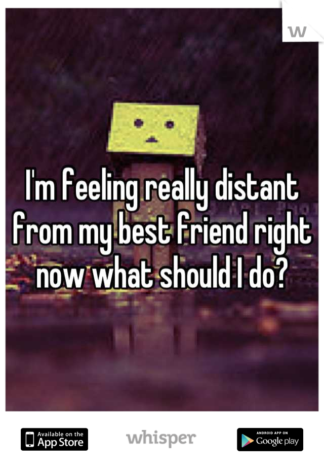 I'm feeling really distant from my best friend right now what should I do?