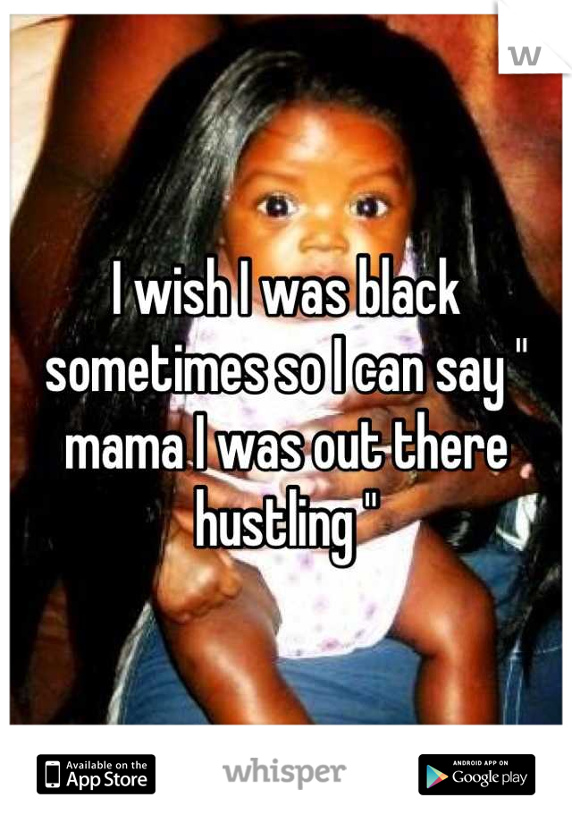 I wish I was black sometimes so I can say " mama I was out there hustling "