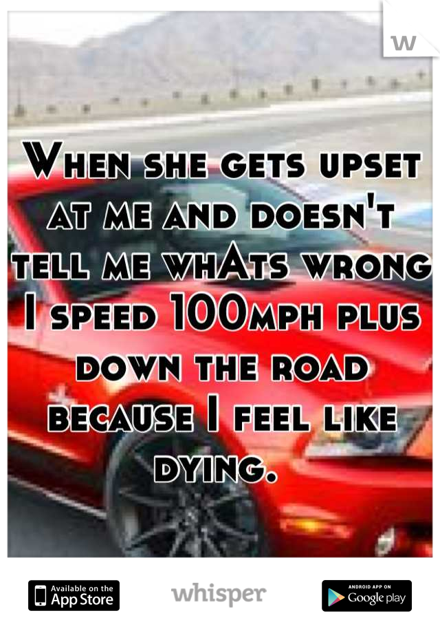 When she gets upset at me and doesn't tell me whAts wrong I speed 100mph plus down the road because I feel like dying. 