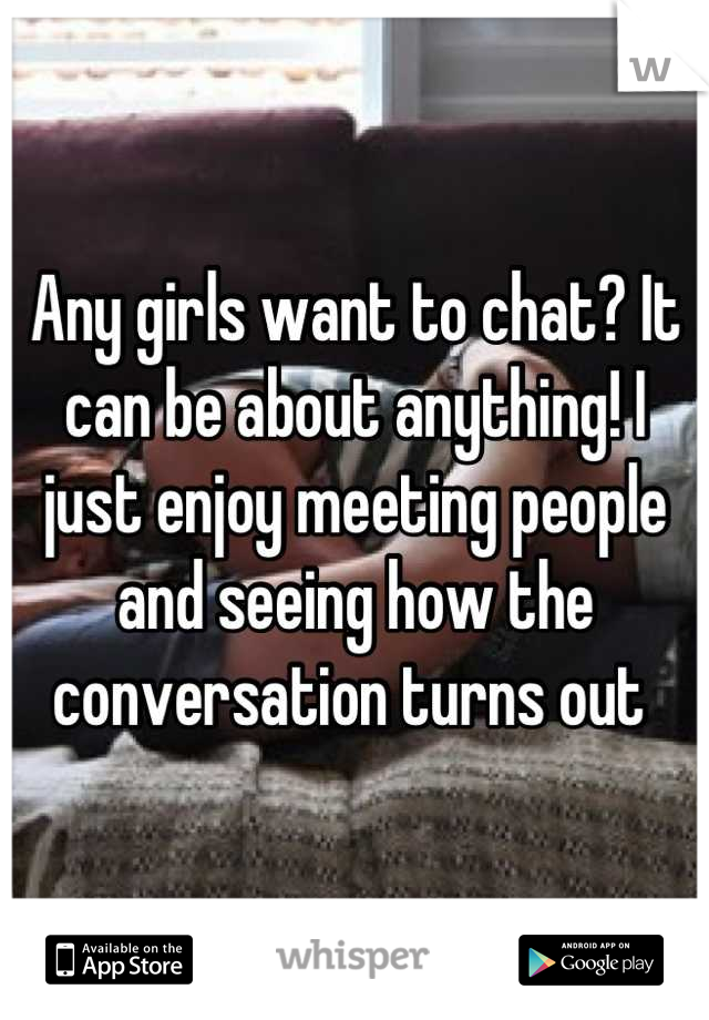 Any girls want to chat? It can be about anything! I just enjoy meeting people and seeing how the conversation turns out 