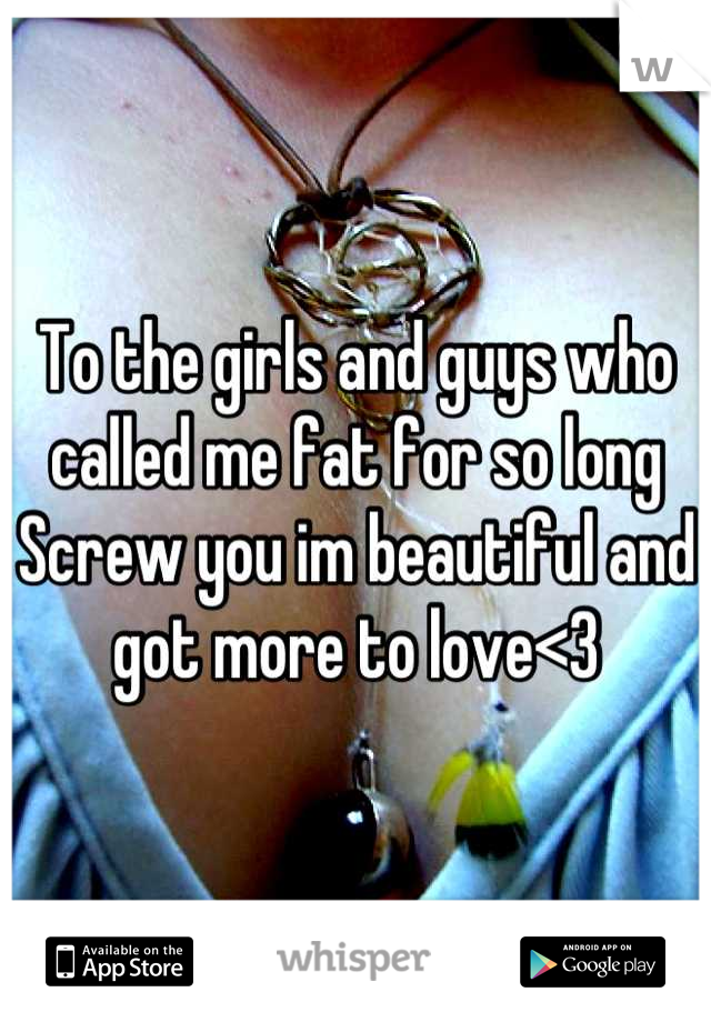 To the girls and guys who called me fat for so long 
Screw you im beautiful and got more to love<3