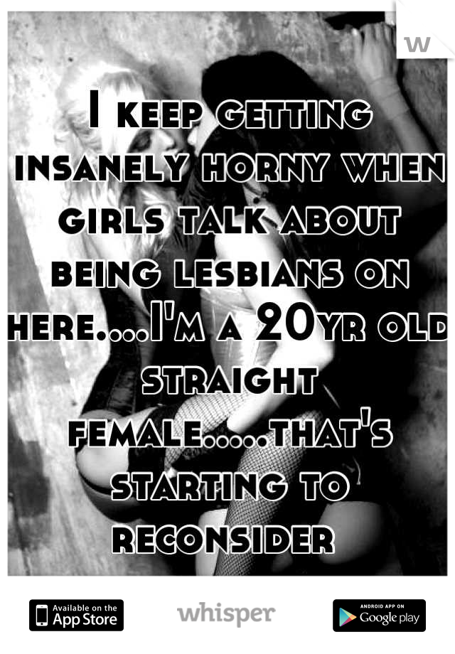I keep getting insanely horny when girls talk about being lesbians on here....I'm a 20yr old straight female.....that's starting to reconsider 