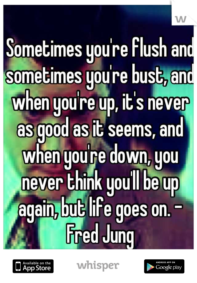 Sometimes you're flush and sometimes you're bust, and when you're up, it's never as good as it seems, and when you're down, you never think you'll be up again, but life goes on. - Fred Jung