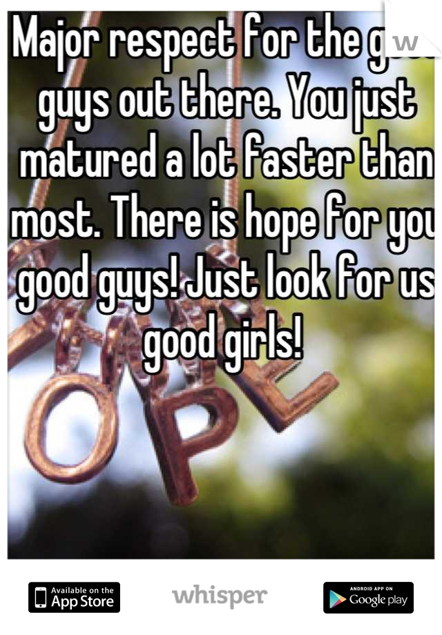 Major respect for the good guys out there. You just matured a lot faster than most. There is hope for you good guys! Just look for us good girls! 
