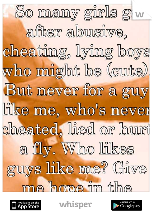 So many girls go after abusive, cheating, lying boys who might be (cute). But never for a guy like me, who's never cheated, lied or hurt a fly. Who likes guys like me? Give me hope in the world...