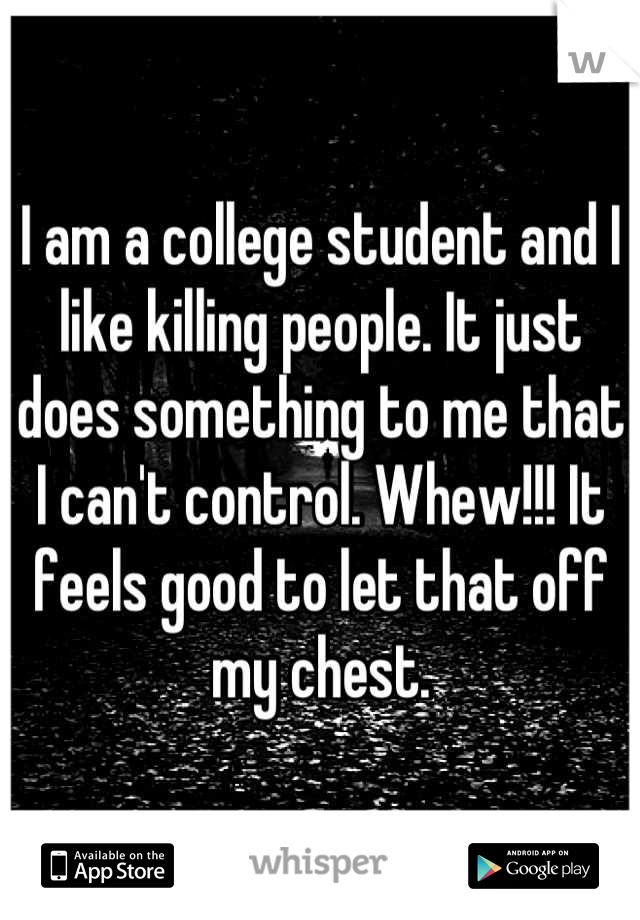 I am a college student and I like killing people. It just does something to me that I can't control. Whew!!! It feels good to let that off my chest.
