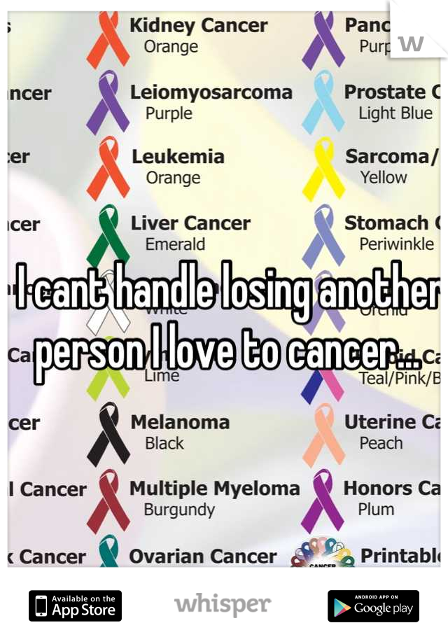 I cant handle losing another person I love to cancer... 