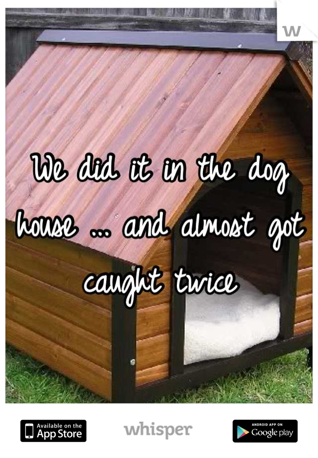 We did it in the dog house ... and almost got caught twice