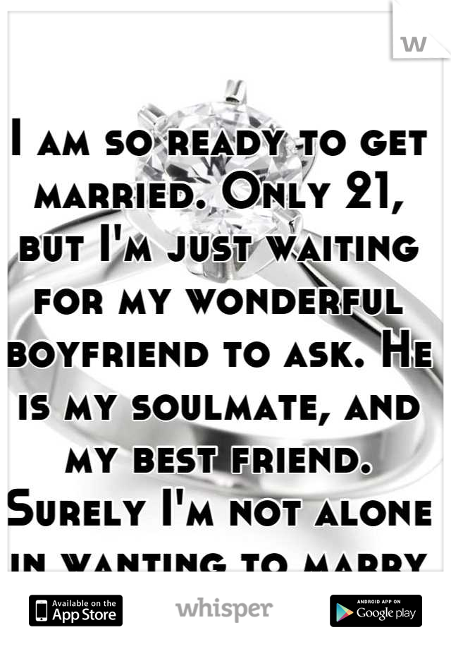 I am so ready to get married. Only 21, but I'm just waiting for my wonderful boyfriend to ask. He is my soulmate, and my best friend. Surely I'm not alone in wanting to marry young?