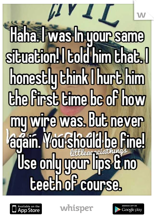 Haha. I was In your same situation! I told him that. I honestly think I hurt him the first time bc of how my wire was. But never again. You should be fine! Use only your lips & no teeth of course. 