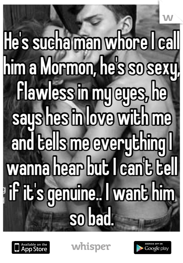 He's sucha man whore I call him a Mormon, he's so sexy, flawless in my eyes, he says hes in love with me and tells me everything I wanna hear but I can't tell if it's genuine.. I want him so bad.