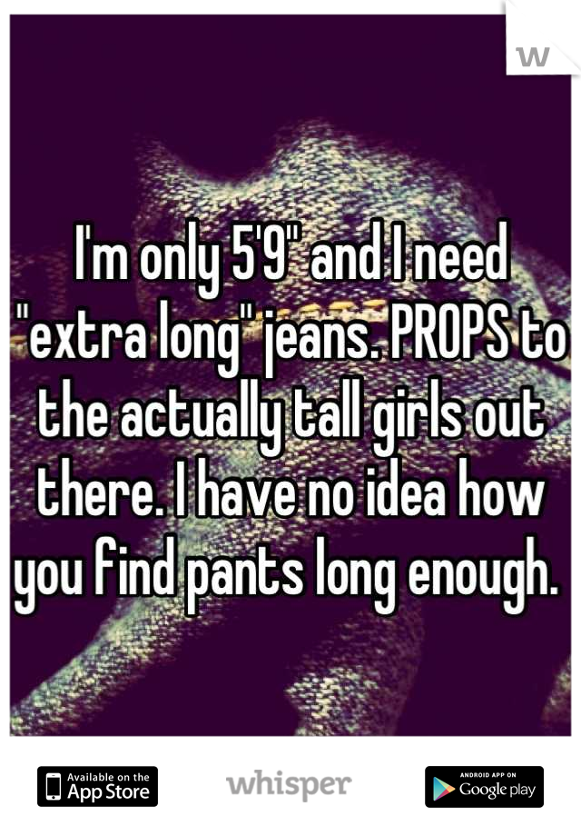 I'm only 5'9" and I need "extra long" jeans. PROPS to the actually tall girls out there. I have no idea how you find pants long enough. 