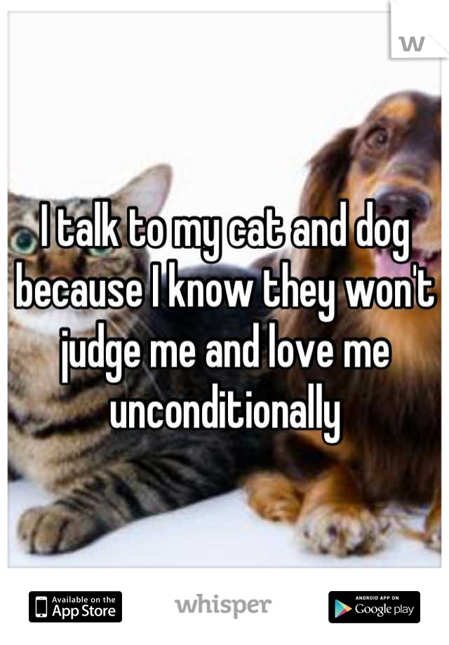 I talk to my cat and dog because I know they won't judge me and love me unconditionally
