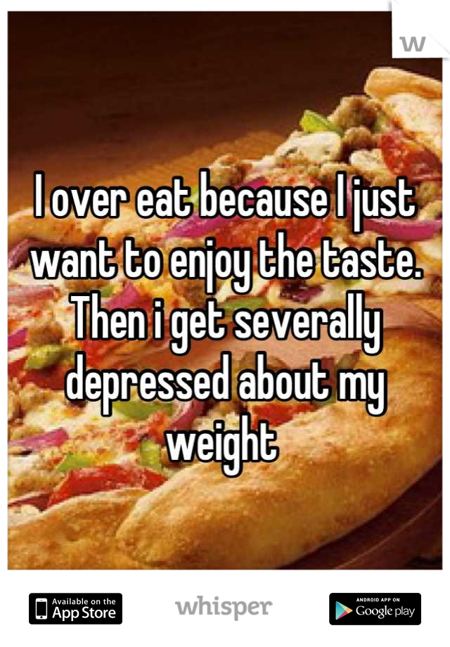 I over eat because I just want to enjoy the taste. Then i get severally depressed about my weight 