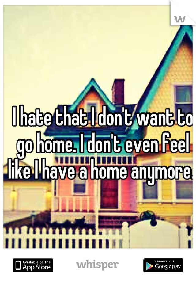I hate that I don't want to go home. I don't even feel like I have a home anymore. 