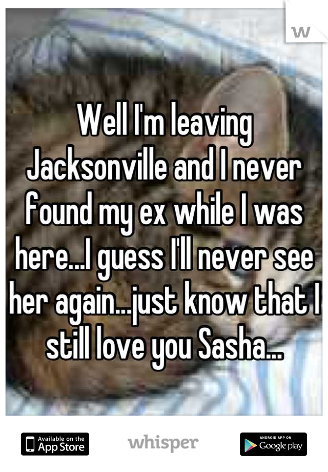 Well I'm leaving Jacksonville and I never found my ex while I was here...I guess I'll never see her again...just know that I still love you Sasha...